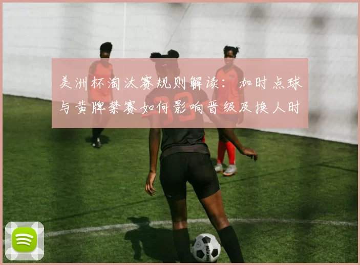 美洲杯淘汰赛规则解读：加时点球与黄牌禁赛如何影响晋级及换人时机