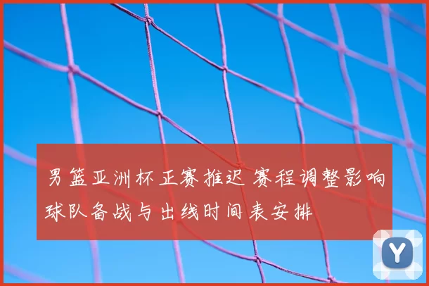 男篮亚洲杯正赛推迟 赛程调整影响球队备战与出线时间表安排