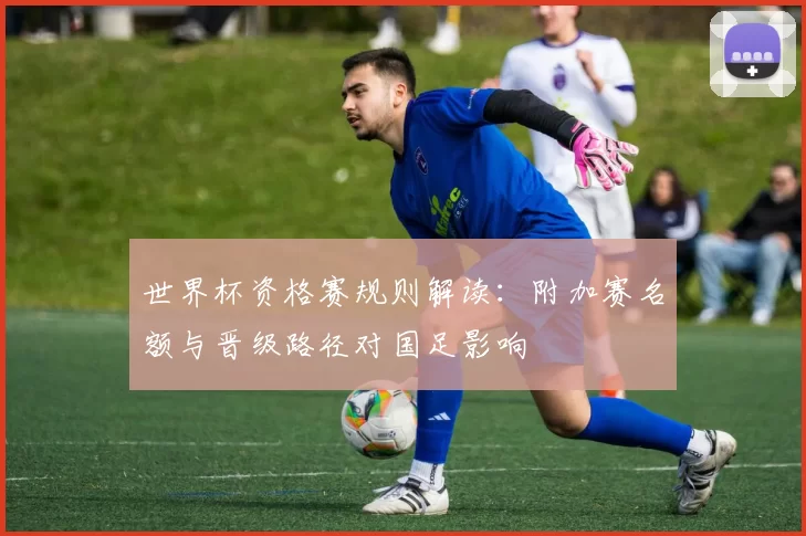 世界杯资格赛规则解读：附加赛名额与晋级路径对国足影响