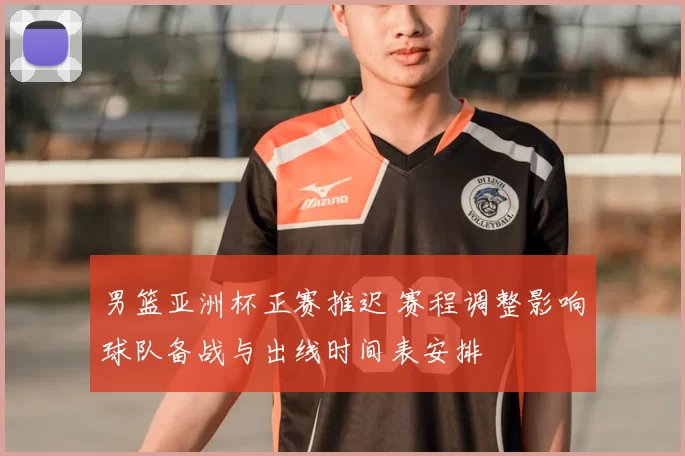 男篮亚洲杯正赛推迟 赛程调整影响球队备战与出线时间表安排