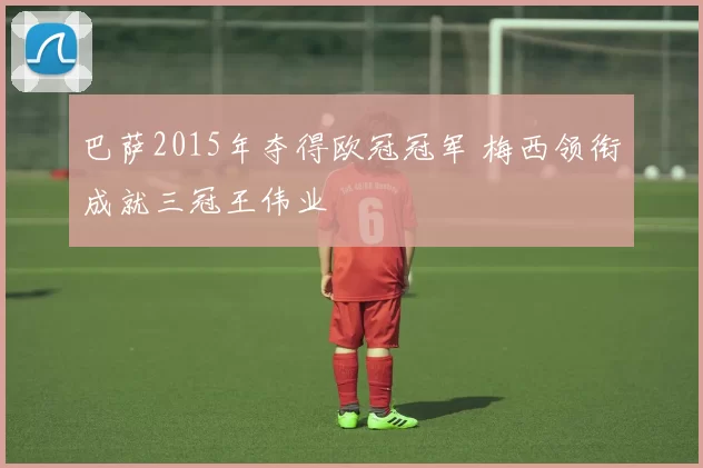 巴萨2015年夺得欧冠冠军 梅西领衔成就三冠王伟业