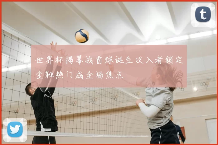 世界杯揭幕战首球诞生攻入者锁定金靴热门成全场焦点