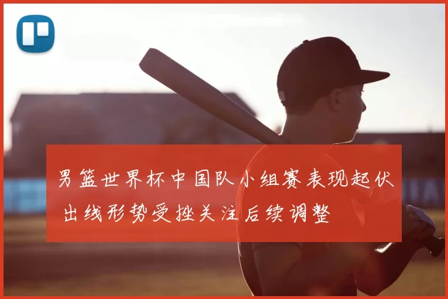 男篮世界杯中国队小组赛表现起伏 出线形势受挫关注后续调整