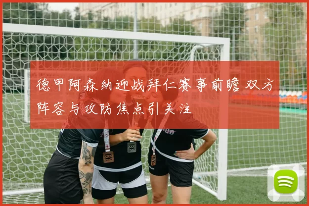 德甲阿森纳迎战拜仁赛事前瞻 双方阵容与攻防焦点引关注