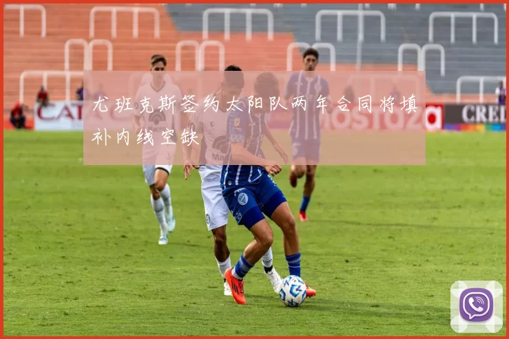 尤班克斯签约太阳队两年合同将填补内线空缺