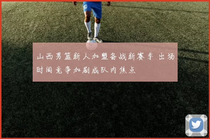 山西男篮新人加盟备战新赛季 出场时间竞争加剧成队内焦点