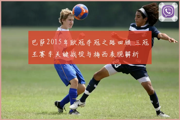巴萨2015年欧冠夺冠之路回顾 三冠王赛季关键战役与梅西表现解析