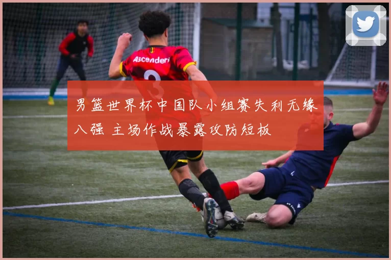 男篮世界杯中国队小组赛失利无缘八强 主场作战暴露攻防短板