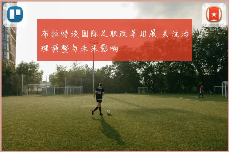 布拉特谈国际足联改革进展 关注治理调整与未来影响