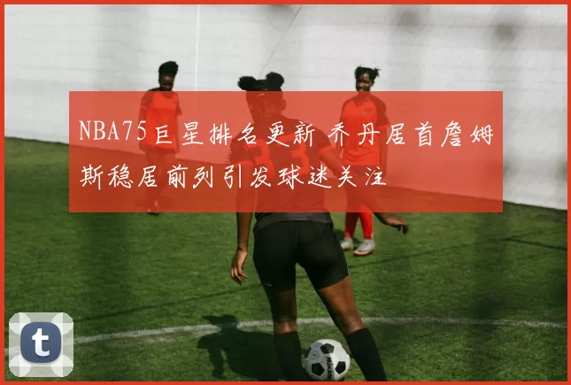 NBA75巨星排名更新 乔丹居首詹姆斯稳居前列引发球迷关注