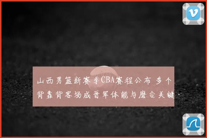 山西男篮新赛季CBA赛程公布 多个背靠背客场成晋军体能与磨合关键