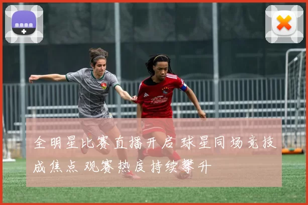 全明星比赛直播开启 球星同场竞技成焦点 观赛热度持续攀升