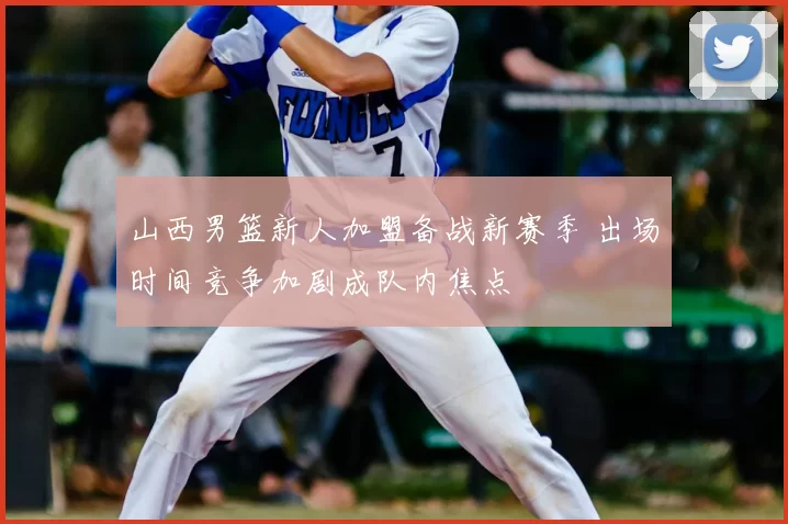 山西男篮新人加盟备战新赛季 出场时间竞争加剧成队内焦点