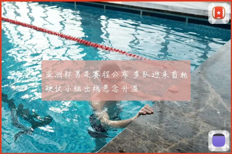 亚洲杯男足赛程公布 多队迎来首轮硬仗小组出线悬念升温