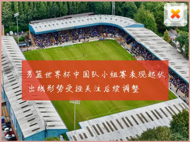 男篮世界杯中国队小组赛表现起伏 出线形势受挫关注后续调整