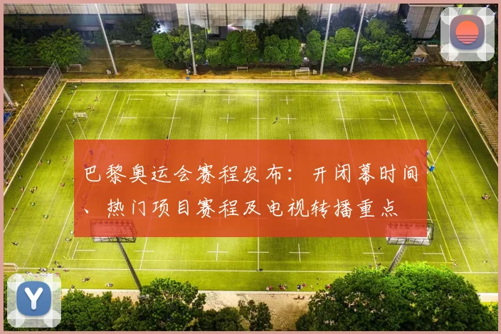 巴黎奥运会赛程发布：开闭幕时间、热门项目赛程及电视转播重点