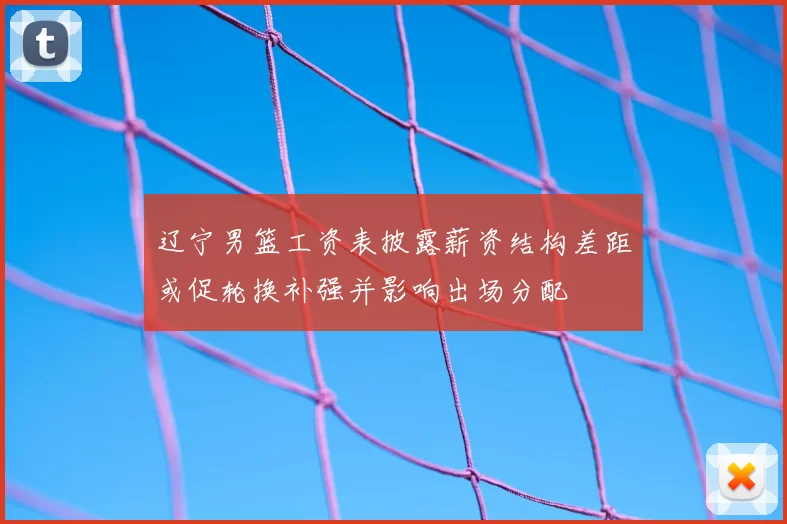 辽宁男篮工资表披露薪资结构差距或促轮换补强并影响出场分配