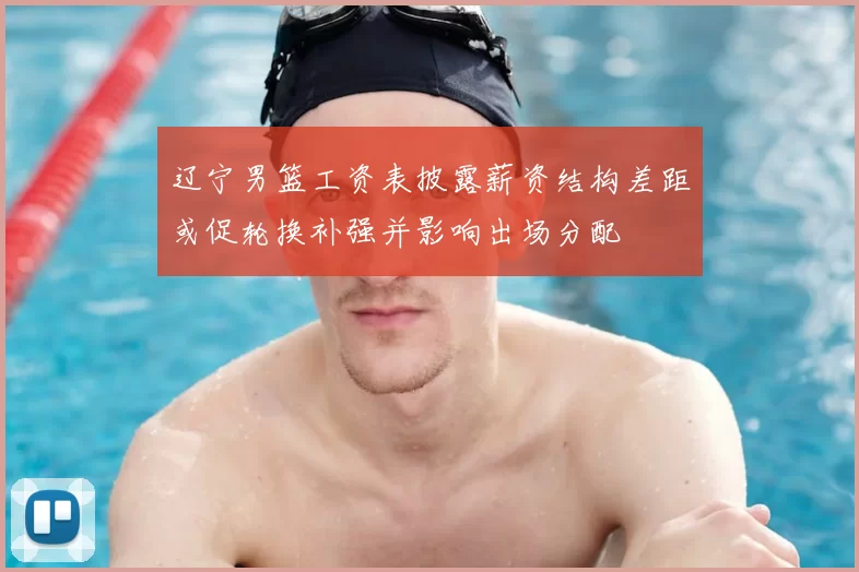 辽宁男篮工资表披露薪资结构差距或促轮换补强并影响出场分配