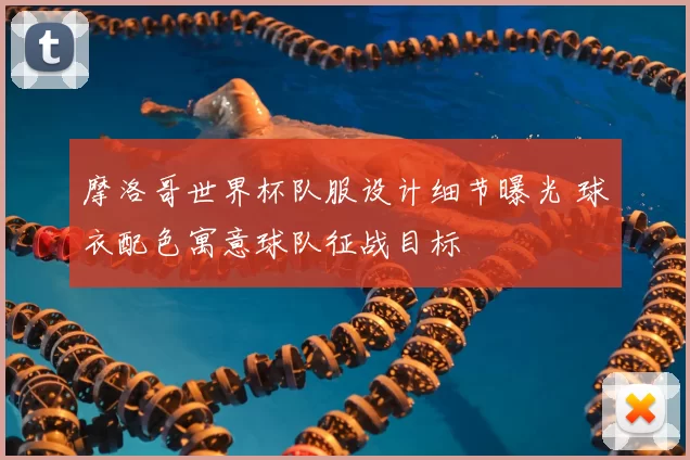 摩洛哥世界杯队服设计细节曝光 球衣配色寓意球队征战目标