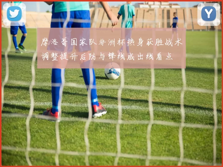 摩洛哥国家队非洲杯热身获胜战术调整提升后防与锋线成出线看点