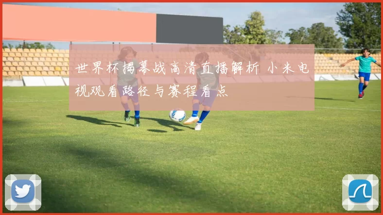 世界杯揭幕战高清直播解析 小米电视观看路径与赛程看点