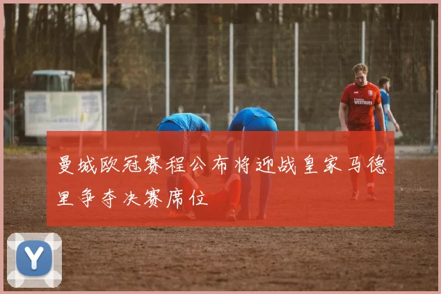 曼城欧冠赛程公布将迎战皇家马德里争夺决赛席位