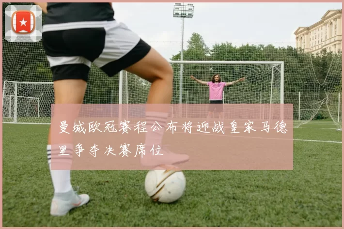 曼城欧冠赛程公布将迎战皇家马德里争夺决赛席位