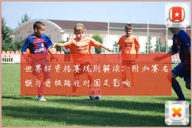 世界杯资格赛规则解读：附加赛名额与晋级路径对国足影响