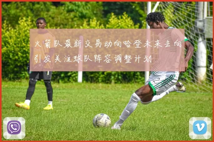 火箭队最新交易动向哈登未来去向引发关注球队阵容调整计划