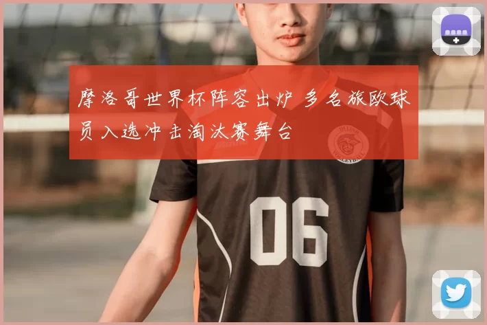 摩洛哥世界杯阵容出炉 多名旅欧球员入选冲击淘汰赛舞台