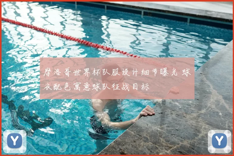 摩洛哥世界杯队服设计细节曝光 球衣配色寓意球队征战目标