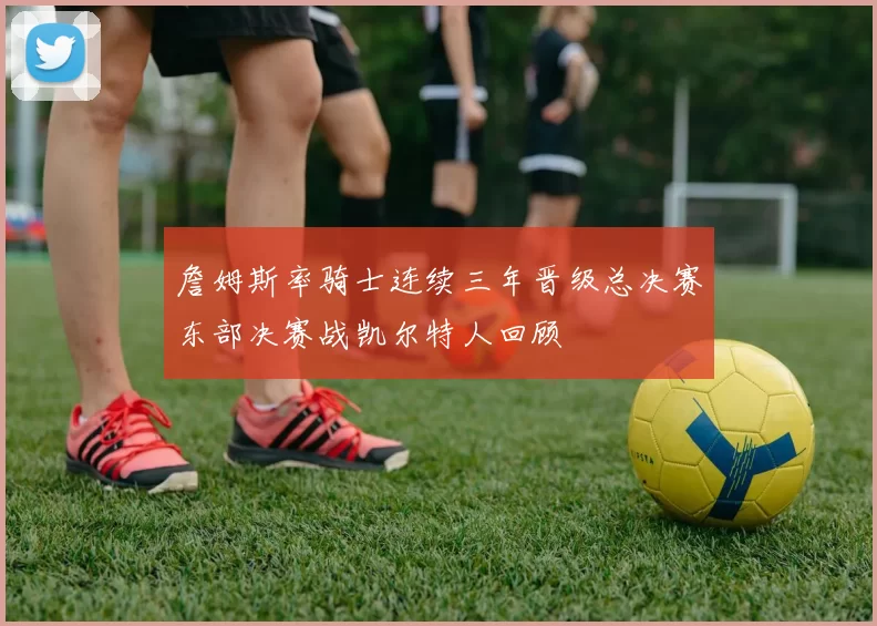 詹姆斯率骑士连续三年晋级总决赛东部决赛战凯尔特人回顾