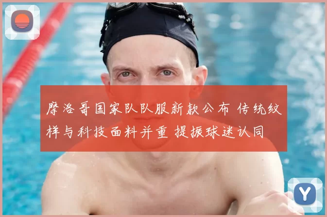 摩洛哥国家队队服新款公布 传统纹样与科技面料并重 提振球迷认同