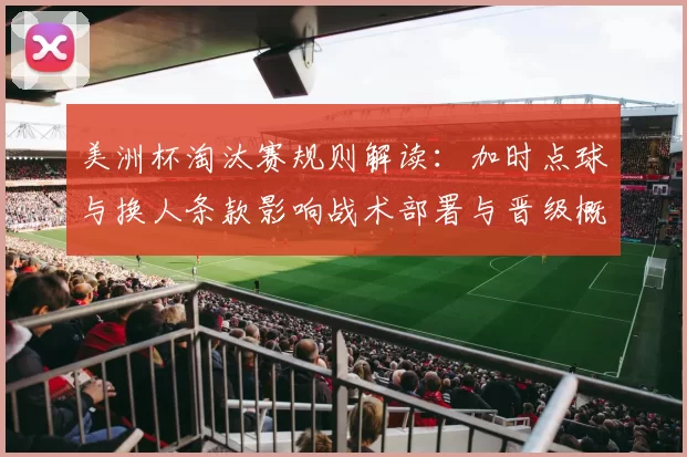 美洲杯淘汰赛规则解读：加时点球与换人条款影响战术部署与晋级概率