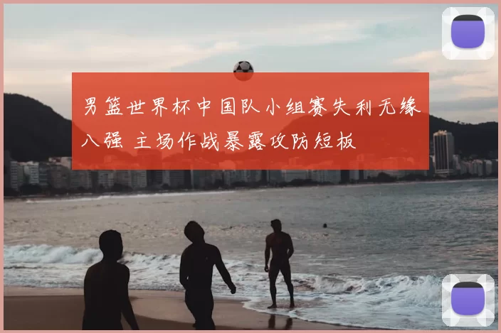 男篮世界杯中国队小组赛失利无缘八强 主场作战暴露攻防短板