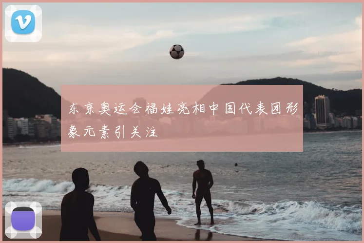 东京奥运会福娃亮相中国代表团形象元素引关注