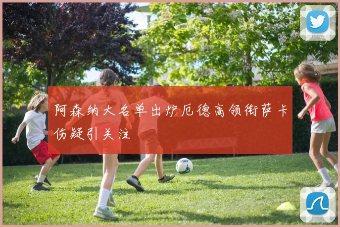 阿森纳大名单出炉厄德高领衔萨卡伤疑引关注