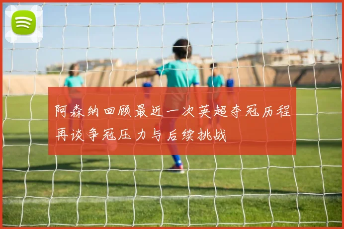 阿森纳回顾最近一次英超夺冠历程再谈争冠压力与后续挑战