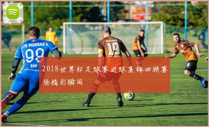 2018世界杯足球赛进球集锦回顾赛场精彩瞬间