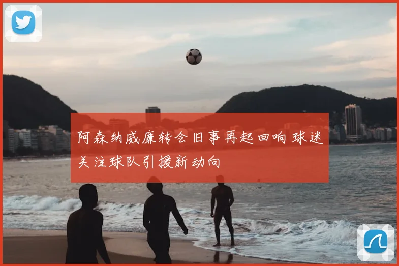阿森纳威廉转会旧事再起回响 球迷关注球队引援新动向