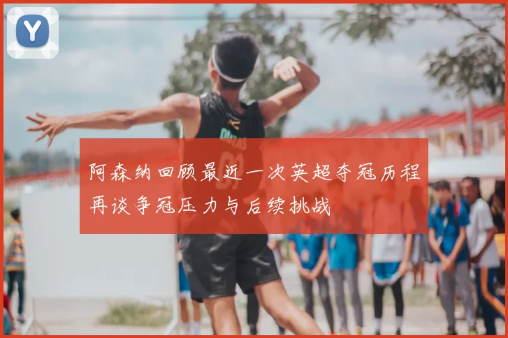 阿森纳回顾最近一次英超夺冠历程再谈争冠压力与后续挑战