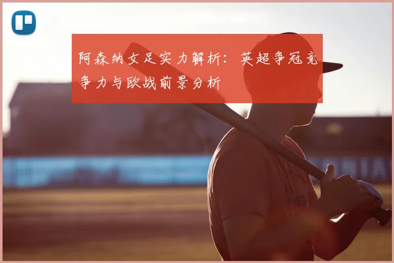 阿森纳女足实力解析：英超争冠竞争力与欧战前景分析