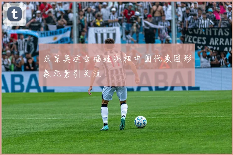 东京奥运会福娃亮相中国代表团形象元素引关注