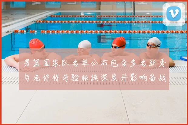 男篮国家队名单公布包含多名新秀与老将将考验轮换深度并影响备战策略