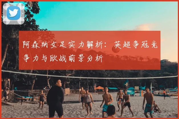 阿森纳女足实力解析：英超争冠竞争力与欧战前景分析